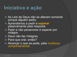 Iniciativa e ação
 As Leis de Deus não se alteram somente
porque alguém pediu.
 Aprendemos a pedir e esperar
passivamente pela resposta.
 Pedir e não perseverar é esperar por
milagre.
 Deus não faz milagres.
 Para que orar, então?
 Alcançar o que se pede, pela mudança
comportamental.
11
O Poder Transformador da Oração
04/07/2009
 