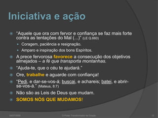 Iniciativa e ação
 “Aquele que ora com fervor e confiança se faz mais forte
contra as tentações do Mal (...)” (LE Q.660)
 Coragem, paciência e resignação.
 Amparo e inspiração dos bons Espíritos.
 A prece fervorosa favorece a consecução dos objetivos
almejados – a fé que transporta montanhas.
 “Ajuda-te, que o céu te ajudará.”
 Ore, trabalhe e aguarde com confiança!
 “Pedi, e dar-se-vos-á; buscai, e achareis; batei, e abrir-
se-vos-á.” (Mateus, 8:7)
 Não são as Leis de Deus que mudam.
 SOMOS NÓS QUE MUDAMOS!
12
O Poder Transformador da Oração
04/07/2009
 