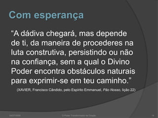 Com esperança
“A dádiva chegará, mas depende
de ti, da maneira de procederes na
luta construtiva, persistindo ou não
na confiança, sem a qual o Divino
Poder encontra obstáculos naturais
para exprimir-se em teu caminho.”
(XAVIER, Francisco Cândido, pelo Espírito Emmanuel, Pão Nosso, lição 22)
14
O Poder Transformador da Oração
04/07/2009
 
