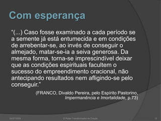 Com esperança
“(...) Caso fosse examinado a cada período se
a semente já está entumecida e em condições
de arrebentar-se, ao invés de conseguir o
almejado, matar-se-ia a seiva generosa. Da
mesma forma, torna-se imprescindível deixar
que as condições espirituais facultem o
sucesso do empreendimento oracional, não
antecipando resultados nem afligindo-se pelo
conseguir.”
(FRANCO, Divaldo Pereira, pelo Espírito Pastorino,
Impermanência e Imortalidade, p.73)
15
O Poder Transformador da Oração
04/07/2009
 