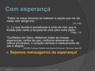 Com esperança
“Todos os meus temores se realizam e aquilo que me dá
medo vem atingir-me.”
(Jó, 3:25)
“(...) o que duvida é semelhante à onda do mar, que é
levada pelo vento e lançada de uma para outra parte.”
(Tiago, 1:6)
“Confiados em Deus, dilatemos todas as nossas
esperanças, certos de que, conforme asseveram os
velhos provérbios, o coração otimista é medicamento de
paz e alegria.”
(XAVIER, Francisco Cândido, pelo Espírito Emmanuel, Pão Nosso, lição 22)
 Sejamos mensageiros da esperança!
16
O Poder Transformador da Oração
04/07/2009
 