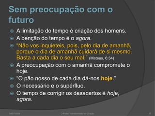 Sem preocupação com o
futuro
 A limitação do tempo é criação dos homens.
 A benção do tempo é o agora.
 “Não vos inquieteis, pois, pelo dia de amanhã,
porque o dia de amanhã cuidará de si mesmo.
Basta a cada dia o seu mal.” (Mateus, 6:34)
 A preocupação com o amanhã compromete o
hoje.
 “O pão nosso de cada dia dá-nos hoje.”
 O necessário e o supérfluo.
 O tempo de corrigir os desacertos é hoje,
agora.
17
O Poder Transformador da Oração
04/07/2009
 
