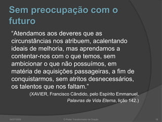 Sem preocupação com o
futuro
“Atendamos aos deveres que as
circunstâncias nos atribuem, acalentando
ideais de melhoria, mas aprendamos a
contentar-nos com o que temos, sem
ambicionar o que não possuímos, em
matéria de aquisições passageiras, a fim de
conquistarmos, sem atritos desnecessários,
os talentos que nos faltam.”
(XAVIER, Francisco Cândido, pelo Espírito Emmanuel,
Palavras de Vida Eterna, lição 142.)
18
O Poder Transformador da Oração
04/07/2009
 