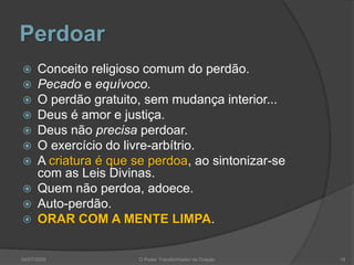 Perdoar
 Conceito religioso comum do perdão.
 Pecado e equívoco.
 O perdão gratuito, sem mudança interior...
 Deus é amor e justiça.
 Deus não precisa perdoar.
 O exercício do livre-arbítrio.
 A criatura é que se perdoa, ao sintonizar-se
com as Leis Divinas.
 Quem não perdoa, adoece.
 Auto-perdão.
 ORAR COM A MENTE LIMPA.
19
O Poder Transformador da Oração
04/07/2009
 