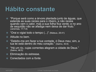 Hábito constante
 “Porque será como a árvore plantada junto às águas, que
estende as suas raízes para o ribeiro, e não receia
quando vem o calor, mas a sua folha fica verde; e no ano
de sequidão não se afadiga nem deixa de dar fruto.”
(Jeremias, 17:7-8)
 “Orai e vigiai todo o tempo (...)” (Mateus, 26:41)
 Atitude no bem.
 “Deleito-me em fazer a tua vontade, ó Deus meu; sim, a
tua lei está dentro do meu coração.” (Salmo, 40:8)
 “Há um rio, cujas correntes alegram a cidade de Deus.”
(Salmo, 46:5)
 Eliminação do estresse.
 Conectados com a fonte.
20
O Poder Transformador da Oração
04/07/2009
 