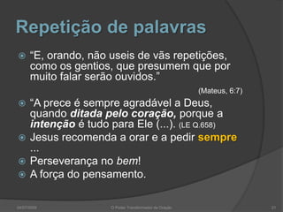 Repetição de palavras
 “E, orando, não useis de vãs repetições,
como os gentios, que presumem que por
muito falar serão ouvidos.”
(Mateus, 6:7)
 “A prece é sempre agradável a Deus,
quando ditada pelo coração, porque a
intenção é tudo para Ele (...). (LE Q.658)
 Jesus recomenda a orar e a pedir sempre
...
 Perseverança no bem!
 A força do pensamento.
21
O Poder Transformador da Oração
04/07/2009
 