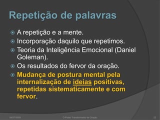 Repetição de palavras
 A repetição e a mente.
 Incorporação daquilo que repetimos.
 Teoria da Inteligência Emocional (Daniel
Goleman).
 Os resultados do fervor da oração.
 Mudança de postura mental pela
internalização de ideias positivas,
repetidas sistematicamente e com
fervor.
04/07/2009 O Poder Transformador da Oração 22
 