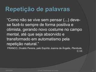 Repetição de palavras
“Como não se vive sem pensar (...) deve-
se fazê-lo sempre de forma positiva e
otimista, gerando novo costume no campo
mental, até que seja absorvido e
transformado em automatismo pela
repetição natural.”
FRANCO, Divaldo Pereira, pelo Espírito Joanna de Ângelis, Plenitude,
C.VII
04/07/2009 O Poder Transformador da Oração 23
 