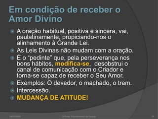 Em condição de receber o
Amor Divino
 A oração habitual, positiva e sincera, vai,
paulatinamente, propiciando-nos o
alinhamento à Grande Lei.
 As Leis Divinas não mudam com a oração.
 É o “pedinte” que, pela perseverança nos
bons hábitos, modifica-se, desobstrui o
canal de comunicação com o Criador e
torna-se capaz de receber o Seu Amor.
 Exemplos: O devedor, o machado, o trem.
 Intercessão.
 MUDANÇA DE ATITUDE!
04/07/2009 O Poder Transformador da Oração 25
 