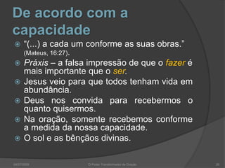De acordo com a
capacidade
 “(...) a cada um conforme as suas obras.”
(Mateus, 16:27).
 Práxis – a falsa impressão de que o fazer é
mais importante que o ser.
 Jesus veio para que todos tenham vida em
abundância.
 Deus nos convida para recebermos o
quanto quisermos.
 Na oração, somente recebemos conforme
a medida da nossa capacidade.
 O sol e as bênçãos divinas.
26
O Poder Transformador da Oração
04/07/2009
 