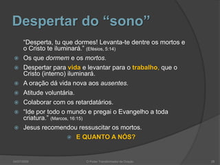 Despertar do “sono”
“Desperta, tu que dormes! Levanta-te dentre os mortos e
o Cristo te iluminará.” (Efésios, 5:14)
 Os que dormem e os mortos.
 Despertar para vida e levantar para o trabalho, que o
Cristo (interno) iluminará.
 A oração dá vida nova aos ausentes.
 Atitude voluntária.
 Colaborar com os retardatários.
 “Ide por todo o mundo e pregai o Evangelho a toda
criatura.” (Marcos, 16:15)
 Jesus recomendou ressuscitar os mortos.
 E QUANTO A NÓS?
28
O Poder Transformador da Oração
04/07/2009
 