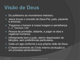 Visão de Deus
 Do politeísmo ao monoteísmo hebraico.
 Jesus trouxe o conceito de Deus-Pai, justo, paciente
e amoroso.
 “Façamos o homem à nossa imagem e semelhança
(...).” (Genesis,1:26)
 Pessoa de prontidão, distante, a julgar os atos e
rogativas humanos.
 Infinitamente bom e justo, eterno dispensador de
bênçãos, sem preferências particulares.
 Cada um age conforme a sua própria visão de Deus.
 O desenvolvimento do Cristo Interno (evolução) é
um processo personalíssimo.
4
O Poder Transformador da Oração
04/07/2009
 