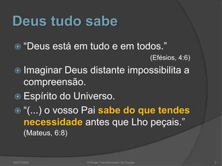 Deus tudo sabe
 “Deus está em tudo e em todos.”
(Efésios, 4:6)
 Imaginar Deus distante impossibilita a
compreensão.
 Espírito do Universo.
 “(...) o vosso Pai sabe do que tendes
necessidade antes que Lho peçais.”
(Mateus, 6:8)
5
O Poder Transformador da Oração
04/07/2009
 