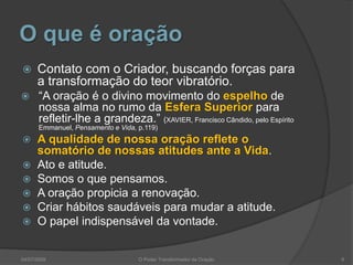 O que é oração
 Contato com o Criador, buscando forças para
a transformação do teor vibratório.
 “A oração é o divino movimento do espelho de
nossa alma no rumo da Esfera Superior para
refletir-lhe a grandeza.” (XAVIER, Francisco Cândido, pelo Espírito
Emmanuel, Pensamento e Vida, p.119)
 A qualidade de nossa oração reflete o
somatório de nossas atitudes ante a Vida.
 Ato e atitude.
 Somos o que pensamos.
 A oração propicia a renovação.
 Criar hábitos saudáveis para mudar a atitude.
 O papel indispensável da vontade.
6
O Poder Transformador da Oração
04/07/2009
 