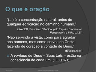 O que é oração
“(...) é a concentração natural, antes de
qualquer edificação no caminho humano.”
(XAVIER, Francisco Cândido, pelo Espírito Emmanuel,
Pensamento e Vida, p.121)
“Não servindo à vista, como para agradar
aos homens, mas como servos do Cristo,
fazendo de coração a vontade de Deus.”
(Efésios, 6:11)
 A vontade de Deus – Suas Leis – estão na
consciência de cada um. (LE, Q.621)
7
O Poder Transformador da Oração
04/07/2009
 