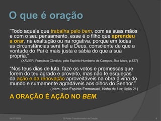 O que é oração
“Todo aquele que trabalha pelo bem, com as suas mãos
e com o seu pensamento, esse é o filho que aprendeu
a orar, na exaltação ou na rogativa, porque em todas
as circunstâncias será fiel a Deus, consciente de que a
vontade do Pai é mais justa e sábia do que a sua
própria.”
(XAVIER, Francisco Cândido, pelo Espírito Humberto de Campos, Boa Nova, p.127)
“Nos teus dias de luta, faze os votos e promessas que
forem do teu agrado e proveito, mas não te esqueças
da ação e da renovação aproveitáveis na obra divina do
mundo e sumamente agradáveis aos olhos do Senhor.”
(Idem, pelo Espírito Emmanuel, Vinha de Luz, lição 21)
A ORAÇÃO É AÇÃO NO BEM.
8
O Poder Transformador da Oração
04/07/2009
 