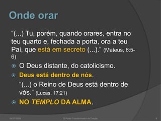 Onde orar
“(...) Tu, porém, quando orares, entra no
teu quarto e, fechada a porta, ora a teu
Pai, que está em secreto (...).” (Mateus, 6:5-
6)
 O Deus distante, do catolicismo.
 Deus está dentro de nós.
“(...) o Reino de Deus está dentro de
vós.” (Lucas, 17:21)
 NO TEMPLO DA ALMA.
9
O Poder Transformador da Oração
04/07/2009
 