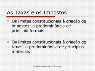 As Taxas e os Impostos  Os limites constitucionais à criação de impostos: a predominância de princípio formais Os limites constitucionais à criação de taxas: a predominância de princípios materiais 