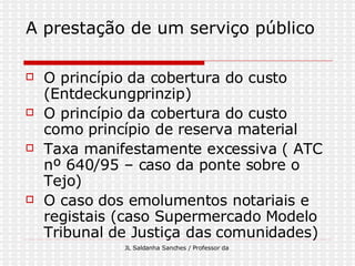 A prestação de um serviço público O princípio da cobertura do custo (Entdeckungprinzip) O princípio da cobertura do custo como princípio de reserva material Taxa manifestamente excessiva ( ATC nº 640/95 – caso da ponte sobre o Tejo) O caso dos emolumentos notariais e registais (caso Supermercado Modelo Tribunal de Justiça das comunidades) 