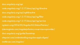 docs.angularjs.org/api
code.angularjs.org/1.2.17/docs/api/ng/directive
docs.angularjs.org/api/ng#directive
code.angularjs.org/1.2.17/docs/api/ng/ﬁlter
code.angularjs.org/1.2.17/docs/api/ng/service
ng-learn.org/2014/03/AngularJS-2-Status-Preview/
tylermcginnis.com/angularjs-factory-vs-service-vs-provider/
docs.angularjs.org/guide/bootstrap
sitepoint.com/understanding-angulars-apply-digest/
mattkruse.com/angular/
 