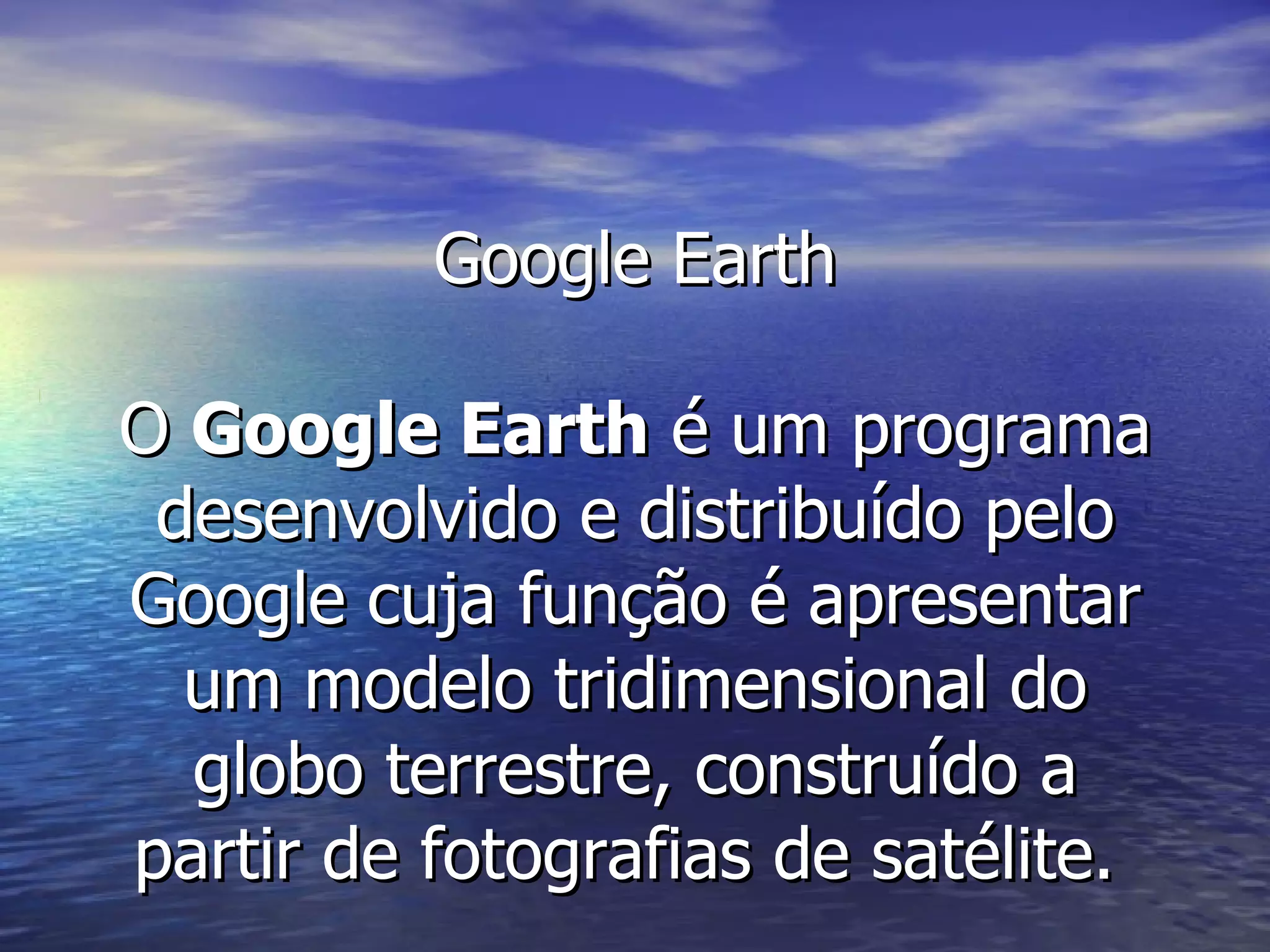 Google Earth O  Google Earth  é um programa desenvolvido e distribuído pelo Google cuja função é apresentar um modelo tridimensional do globo terrestre, construído a partir de fotografias de satélite.  