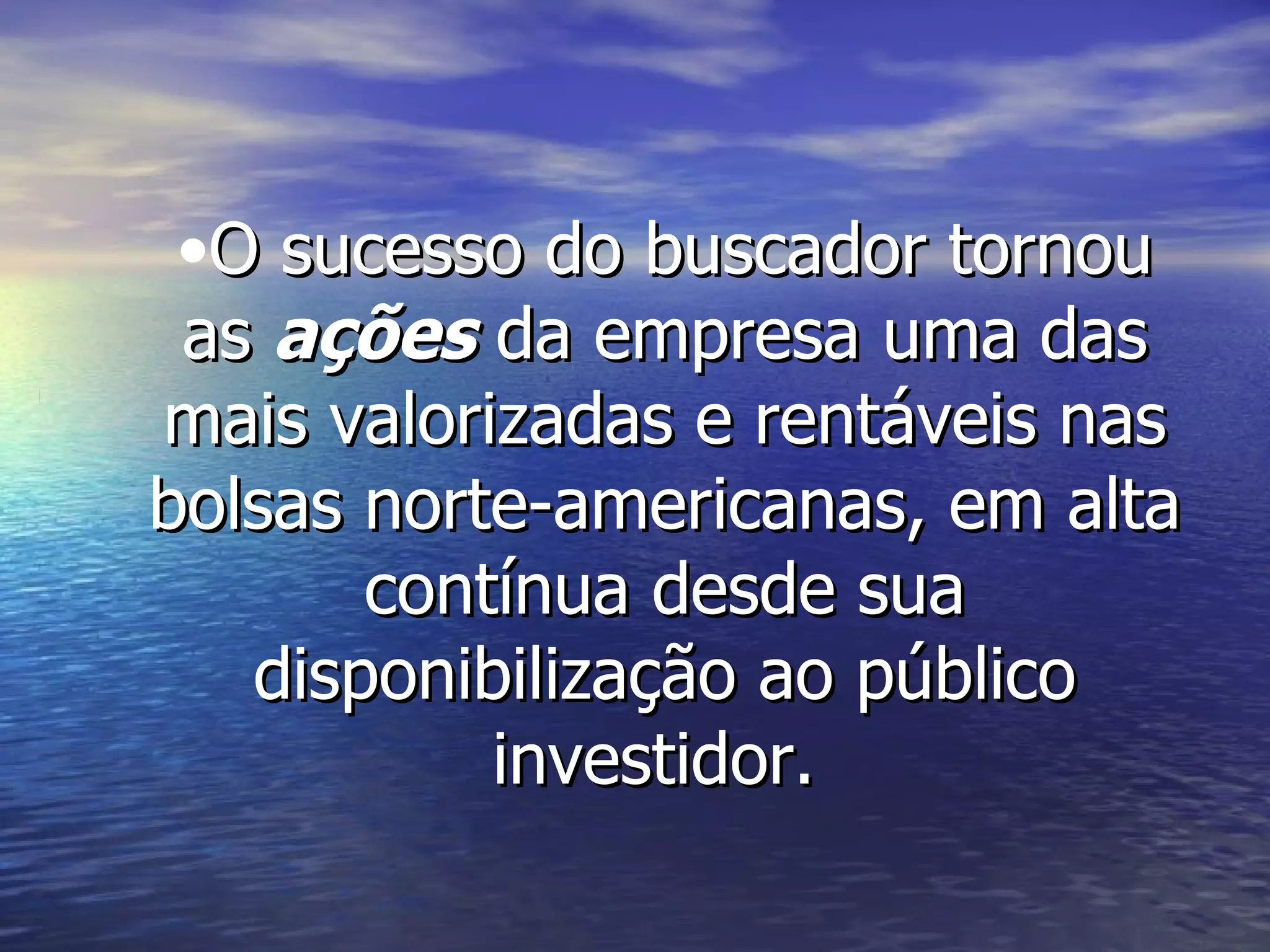 O sucesso do buscador tornou as  ações  da empresa uma das mais valorizadas e rentáveis nas bolsas norte-americanas, em alta contínua desde sua disponibilização ao público investidor.  