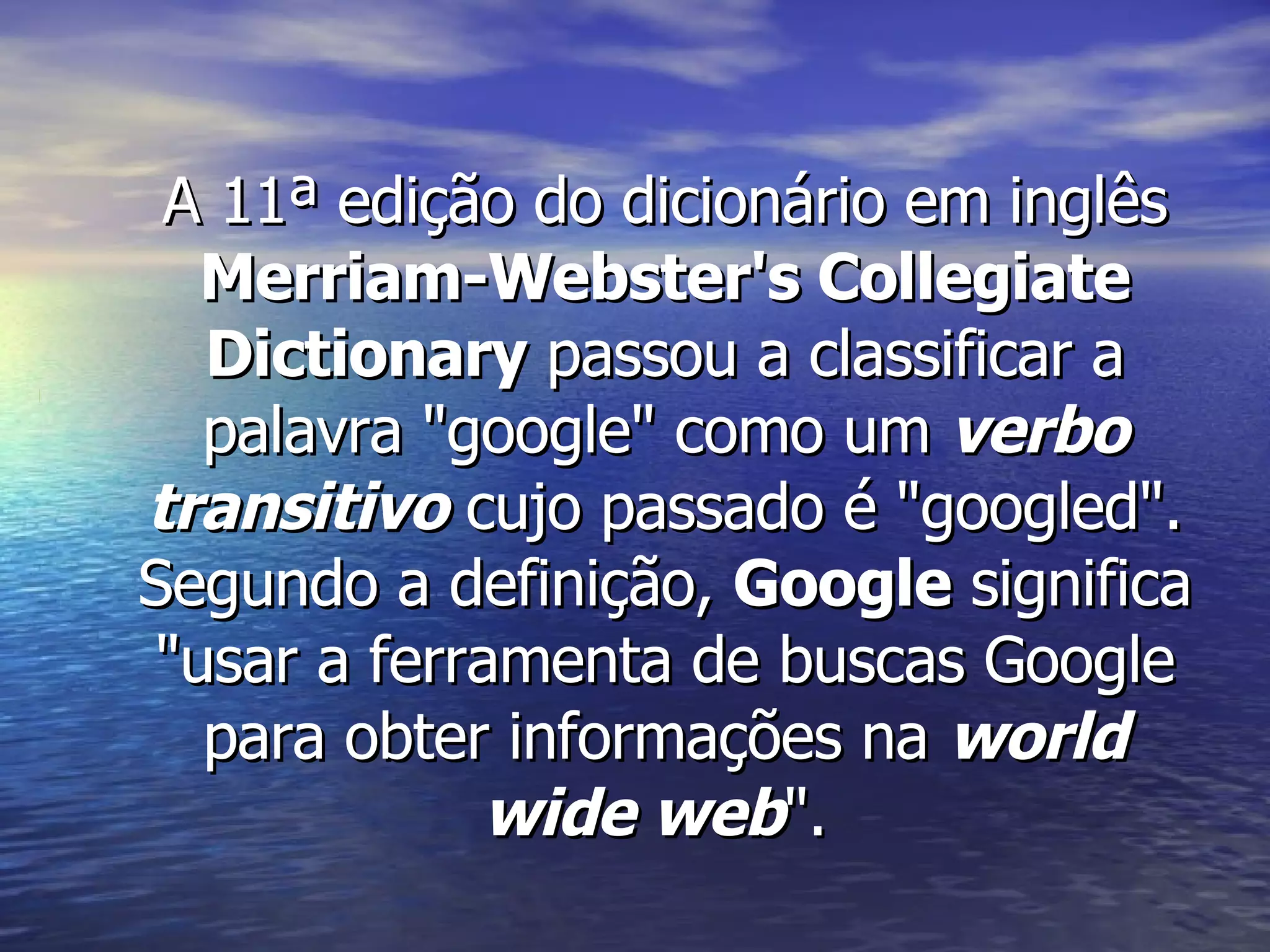 A 11ª edição do dicionário em inglês  Merriam-Webster's Collegiate Dictionary  passou a classificar a palavra "google" como um  verbo transitivo  cujo passado é "googled". Segundo a definição,  Google  significa "usar a ferramenta de buscas Google para obter informações na  world wide web ".  