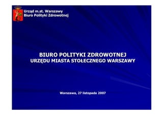 Urząd m.st. Warszawy
Biuro Polityki Zdrowotnej




        BIURO POLITYKI ZDROWOTNEJ
   URZĘDU MIASTA STOŁECZNEGO WARSZAWY




                    Warszawa, 27 listopada 2007