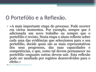 O Portefólio e a Reflexão. «A mais importante etapa do processo. Pode ocorrer em vários momentos. Por exemplo, sempre que é adicionada um novo trabalho ou sempre que o portefólio é revisto. Nesta etapa o aluno reflecte sobre cada uma das evidências que seleccionou para o seu portefólio, decide quais são as mais representativas dos seus progressos, das suas capacidades e competências, e que, como tal devem permanecer no portefólio enquanto outras devem sair. Esta reflexão pode ser auxiliada por registos desenvolvidos para o efeito.» In:  http://blogfolios.blogspot.com/ 