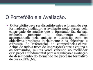O Portefólio e a Avaliação.   O Portefólio deve ser discutido entre o formando e os formadores/mediador. A avaliação pode passar pela capacidade de análise que o formando faz da sua evolução presente no documento sendo acompanhada pela análise e discussão com os objectivos propostos inicialmente e os objectivos e estrutura do referencial de competências-chave. Acima de tudo a troca de impressões entre a equipa e os formandos, muitas vezes cabendo ao mediador esse papel é fundamental para a regulação e avaliação do desempenho do formando no processo formativo do curso EFA (NS). 