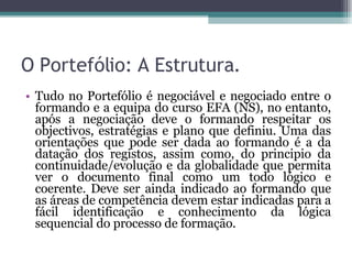 O Portefólio: A Estrutura. Tudo no Portefólio é negociável e negociado entre o formando e a equipa do curso EFA (NS), no entanto, após a negociação deve o formando respeitar os objectivos, estratégias e plano que definiu. Uma das orientações que pode ser dada ao formando é a da datação dos registos, assim como, do principio da continuidade/evolução e da globalidade que permita ver o documento final como um todo lógico e coerente. Deve ser ainda indicado ao formando que as áreas de competência devem estar indicadas para a fácil identificação e conhecimento da lógica sequencial do processo de formação. 
