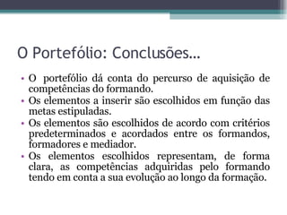 O Portefólio: Conclusões… O  portefólio dá conta do percurso de aquisição de competências do formando. Os elementos a inserir são escolhidos em função das metas estipuladas. Os elementos são escolhidos de acordo com critérios predeterminados e acordados entre os formandos, formadores e mediador. Os elementos escolhidos representam, de forma clara, as competências adquiridas pelo formando tendo em conta a sua evolução ao longo da formação. 