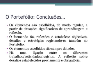 O Portefólio: Conclusões… Os elementos são escolhidos, de modo regular, a partir de situações significativas de aprendizagem e reflexão. O formando faz reflexões e estabelece objectivos, desafios e estratégias registando-os também no Portefólio. Os elementos escolhidos são sempre datados. Há uma ligação entre os diferentes trabalhos/actividades/registos. A reflexão sobre desafios estabelecidos previamente é obrigatória. 