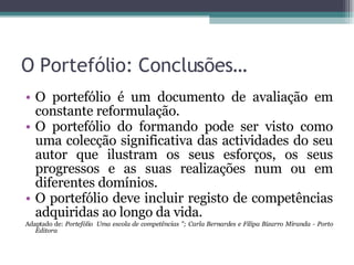 O Portefólio: Conclusões… O portefólio é um documento de avaliação em constante reformulação. O portefólio do formando pode ser visto como uma colecção significativa das actividades do seu autor que ilustram os seus esforços, os seus progressos e as suas realizações num ou em diferentes domínios. O portefólio deve incluir registo de competências adquiridas ao longo da vida. Adaptado de:  Portefólio  Uma escola de competências "; Carla Bernardes e Filipa Bizarro Miranda - Porto Editora   