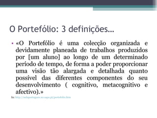 O Portefólio: 3 definições… «O Portefólio é uma colecção organizada e devidamente planeada de trabalhos produzidos por [um aluno] ao longo de um determinado período de tempo, de forma a poder proporcionar uma visão tão alargada e detalhada quanto possível das diferentes componentes do seu desenvolvimento ( cognitivo, metacognitivo e afectivo).» In:  http://aulaportugues.no.sapo.pt/portefolio.htm   