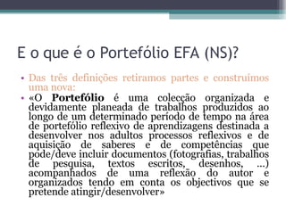 E o que é o Portefólio EFA (NS)? Das três definições retiramos partes e construímos uma nova: «O  Portefólio  é uma colecção organizada e devidamente planeada de trabalhos produzidos ao longo de um determinado período de tempo na área de portefólio reflexivo de aprendizagens destinada a desenvolver nos adultos processos reflexivos e de aquisição de saberes e de competências que pode/deve incluir documentos (fotografias, trabalhos de pesquisa, textos escritos, desenhos, …) acompanhados de uma reflexão do autor e organizados tendo em conta os objectivos que se pretende atingir/desenvolver» 