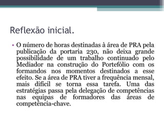 Reflexão inicial. O número de horas destinadas à área de PRA pela publicação da portaria 230, não deixa grande possibilidade de um trabalho continuado pelo Mediador na construção do Portefólio com os formandos nos momentos destinados a esse efeito. Se a área de PRA tiver a frequência mensal, mais difícil se torna essa tarefa. Uma das estratégias passa pela delegação de competências nas equipas de formadores das áreas de competência-chave. 