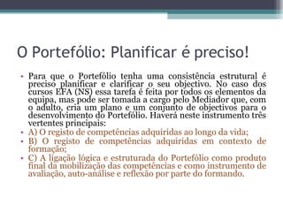 O Portefólio: Planificar é preciso! Para que o Portefólio tenha uma consistência estrutural é preciso planificar e clarificar o seu objectivo. No caso dos cursos EFA (NS) essa tarefa é feita por todos os elementos da equipa, mas pode ser tomada a cargo pelo Mediador que, com o adulto, cria um plano e um conjunto de objectivos para o desenvolvimento do Portefólio. Haverá neste instrumento três vertentes principais: A) O registo de competências adquiridas ao longo da vida; B) O registo de competências adquiridas em contexto de formação; C) A ligação lógica e estruturada do Portefólio como produto final da mobilização das competências e como instrumento de avaliação, auto-análise e reflexão por parte do formando. 