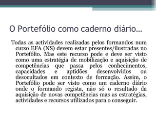 O Portefólio como caderno diário… Todas as actividades realizadas pelos formandos num curso EFA (NS) devem estar presentes/ilustradas no Portefólio. Mas este recurso pode e deve ser visto como uma estratégia de mobilização e aquisição de competências que passa pelos conhecimentos, capacidades e aptidões desenvolvidos ou desocultados em contexto de formação. Assim, o Portefólio pode ser visto como um caderno diário onde o formando regista, não só o resultado da aquisição de novas competências mas as estratégias, actividades e recursos utilizados para o conseguir.  