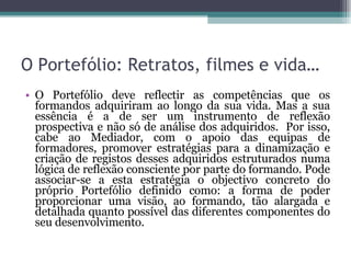 O Portefólio: Retratos, filmes e vida… O Portefólio deve reflectir as competências que os formandos adquiriram ao longo da sua vida. Mas a sua essência é a de ser um instrumento de reflexão prospectiva e não só de análise dos adquiridos.  Por isso, cabe ao Mediador, com o apoio das equipas de formadores, promover estratégias para a dinamização e criação de registos desses adquiridos estruturados numa lógica de reflexão consciente por parte do formando. Pode associar-se a esta estratégia o objectivo concreto do próprio Portefólio definido como: a forma de poder proporcionar uma visão, ao formando, tão alargada e detalhada quanto possível das diferentes componentes do seu desenvolvimento. 