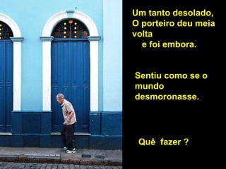 Um tanto desolado,  O porteiro   deu meia volta  e foi embora. Sentiu como se o mundo  desmoronasse.  Quê  fazer ? 