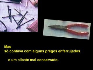 Mas  só contava com alguns pregos enferrujados   e um alicate mal conservado.  