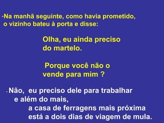 Na manhã seguinte, como havia prometido, o vizinho bateu à porta e disse:  Olha, eu ainda preciso do martelo. Porque você não o vende para mim ? -  Não,  eu preciso dele para trabalhar e além do mais, a casa de ferragens mais próxima  está a dois dias de viagem de mula.  
