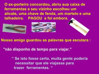 O ex-porteiro concordou, abriu sua caixa de ferramentas e seu vizinho escolheu um  alicate, uma chave de fenda, um martelo e uma talhadeira.  PAGOU  e foi embora.  Nosso amigo guardou as palavras que escutara :  "não disponho de tempo para viajar.”  “  Se isto fosse certo, muita gente poderia    necessitar que ele viajasse para    trazer  ferramentas. “ 