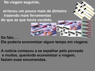 Na viagem seguinte, arriscou um pouco mais de dinheiro trazendo mais ferramentas  do que as que havia vendido.  De fato. . .  Ele poderia economizar algum tempo em viagens. A notícia começou a se espalhar pelo povoado e muitos, querendo economizar a viagem,  faziam suas encomendas.  