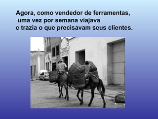 Agora, como vendedor de ferramentas, uma vez por semana viajava  e trazia o que precisavam seus clientes.  