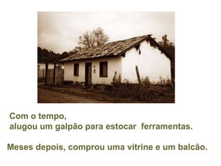 Com o tempo,  alugou um galpão para estocar  ferramentas. Meses depois, comprou uma vitrine e um balcão. 