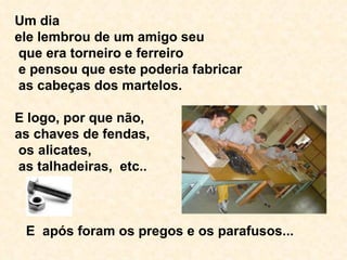 Um dia  ele lembrou de um amigo seu  que era torneiro e ferreiro  e pensou que este poderia fabricar  as cabeças dos martelos. E logo, por que não,  as chaves de fendas,  os alicates,  as talhadeiras,  etc..  E  após foram os pregos e os parafusos...  