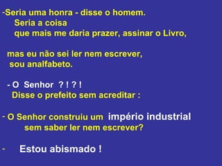Seria uma honra - disse o homem.  Seria a coisa  que mais me daria prazer, assinar o Livro,  mas eu não sei ler nem escrever,  sou analfabeto.  - O  Senhor  ? ! ? !  Disse o prefeito sem acreditar : O Senhor construiu um  império industrial   sem saber ler nem escrever?  Estou abismado ! 