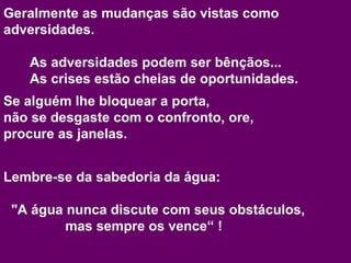 Geralmente as mudanças são vistas como adversidades. As adversidades podem ser bênçãos...  As crises estão cheias de oportunidades. Se alguém lhe bloquear a porta,  não se desgaste com o confronto, ore,  procure as janelas. Lembre-se da sabedoria da água:  "A água nunca discute com seus obstáculos,    mas sempre os vence“ !  